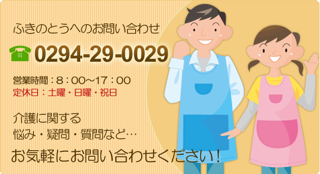 ふきのとうへのお問い合わせ 0294-29-0029 営業時間：8:00～17:00 定休日：土曜・日曜・祝日 介護に関する悩み・疑問・質問など… お気軽にお問い合わせください！